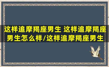 这样追摩羯座男生 这样追摩羯座男生怎么样/这样追摩羯座男生 这样追摩羯座男生怎么样-我的网站